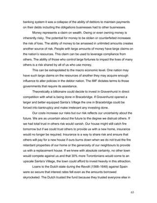 banking system it was a collapse of the ability of debtors to maintain payments
on their debts including the obligations businesses had to other businesses.
Money represents a claim on wealth. Owing or even owning money is
inherently risky. The potential for money to be stolen or counterfeited increases
the risk of loss. The ability of money to be amassed in unlimited amounts creates
another source of risk. People with large amounts of money have large claims on
the nation’s resources. This claim can be used to leverage compliance from
others. The ability of those who control large fortunes to impact the lives of many
others is a risk shared by all of us who use money.
This can be extrapolated to the macro economic level. One nation may
have such large claims on the resources of another they may acquire enough
influence to alter policies in the debtor nation. The IMF dictates terms to those
governments that require its assistance.
Theoretically a billionaire could decide to invest in Gravenhurst in direct
competition with what is being done in Bracebridge. If Gravenhurst opened a
larger and better equipped Santa’s Village the one in Bracebridge could be
forced into bankruptcy and make irrelevant any investing done.
Our costs increase our risks but our risk reflects our uncertainty about the
future. We are as uncertain about the future to the degree we distrust others. If
we had total trust in others risk would vanish. Our house might still catch fire
tomorrow but if we could trust others to provide us with a new home, insurance
would no longer be required. Insurance is a way to share risk and ensure that
others will pay for a new house if ours burns down when we do not trust the fire
retardant properties of our home or the generosity of our neighbours to provide
us with a replacement house. If we knew with absolute certainty, no other town
would compete against us and that 30% more Torontonians would come to an
upscale Santa’s Village, the town could afford to invest heavily in this attraction.
Loans to the Dutch state during the Revolt (1568–1648) against Spain
were so secure that interest rates fell even as the amounts borrowed
skyrocketed. The Dutch trusted the fund because they trusted everyone else in
65
 