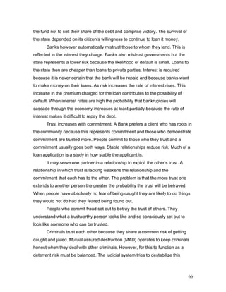 the fund not to sell their share of the debt and comprise victory. The survival of
the state depended on its citizen’s willingness to continue to loan it money.
Banks however automatically mistrust those to whom they lend. This is
reflected in the interest they charge. Banks also mistrust governments but the
state represents a lower risk because the likelihood of default is small. Loans to
the state then are cheaper than loans to private parties. Interest is required
because it is never certain that the bank will be repaid and because banks want
to make money on their loans. As risk increases the rate of interest rises. This
increase in the premium charged for the loan contributes to the possibility of
default. When interest rates are high the probability that bankruptcies will
cascade through the economy increases at least partially because the rate of
interest makes it difficult to repay the debt.
Trust increases with commitment. A Bank prefers a client who has roots in
the community because this represents commitment and those who demonstrate
commitment are trusted more. People commit to those who they trust and a
commitment usually goes both ways. Stable relationships reduce risk. Much of a
loan application is a study in how stable the applicant is.
It may serve one partner in a relationship to exploit the other’s trust. A
relationship in which trust is lacking weakens the relationship and the
commitment that each has to the other. The problem is that the more trust one
extends to another person the greater the probability the trust will be betrayed.
When people have absolutely no fear of being caught they are likely to do things
they would not do had they feared being found out.
People who commit fraud set out to betray the trust of others. They
understand what a trustworthy person looks like and so consciously set out to
look like someone who can be trusted.
Criminals trust each other because they share a common risk of getting
caught and jailed. Mutual assured destruction (MAD) operates to keep criminals
honest when they deal with other criminals. However, for this to function as a
deterrent risk must be balanced. The judicial system tries to destabilize this
66
 