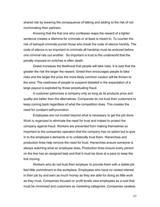 shared risk by lowering the consequence of talking and adding to the risk of not
incriminating their partners.
Knowing that the first one who confesses reaps the reward of a lighter
sentence creates a dilemma for criminals or at least is meant to. To counter the
risk of betrayal criminals punish those who break the code of silence harshly. The
code of silence is so important to criminals all hardship must be endured before
one criminal rats out another. So important is trust to the underworld that the
penalty imposed on snitches is often death.
Greed increases the likelihood that people will take risks. It is said that the
greater the risk the larger the reward. Greed then encourages people to take
risks and the larger the prize the more likely common caution will be thrown to
the wind. The readiness of people to suspend disbelief in the expectation of a
large payout is exploited by those perpetuating fraud.
A customer patronizes a company only so long as its products price and
quality are better than the alternatives. Companies do not trust their customers to
keep coming back regardless of what the competition does. This creates the
need for constant self-promotion.
Employees are not trusted beyond what is necessary to get the job done.
Work is organized to eliminate the need for trust and indeed to protect the
company against fraud. Workers are prevented from making themselves so
important to the companies operation that the company has no option but to give
in to the employee’s demands or to unilaterally trust them. Hierarchies and
production lines help remove the need for trust. Hierarchies ensure someone is
always watching what an employee does. Production lines ensure every person
on the line has an assigned task and that it must be done at a pace to keep the
line moving.
Workers who do not trust their employer to provide them with a stable job
feel little commitment to the workplace. Employees who have no vested interest
in their job try and earn as much money as they are able for doing as little work
as they must. Companies focused on profit levels view employees as a cost that
must be minimized and customers as marketing categories. Companies careless
67
 