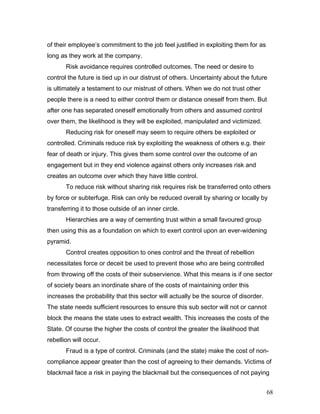 of their employee’s commitment to the job feel justified in exploiting them for as
long as they work at the company.
Risk avoidance requires controlled outcomes. The need or desire to
control the future is tied up in our distrust of others. Uncertainty about the future
is ultimately a testament to our mistrust of others. When we do not trust other
people there is a need to either control them or distance oneself from them. But
after one has separated oneself emotionally from others and assumed control
over them, the likelihood is they will be exploited, manipulated and victimized.
Reducing risk for oneself may seem to require others be exploited or
controlled. Criminals reduce risk by exploiting the weakness of others e.g. their
fear of death or injury. This gives them some control over the outcome of an
engagement but in they end violence against others only increases risk and
creates an outcome over which they have little control.
To reduce risk without sharing risk requires risk be transferred onto others
by force or subterfuge. Risk can only be reduced overall by sharing or locally by
transferring it to those outside of an inner circle.
Hierarchies are a way of cementing trust within a small favoured group
then using this as a foundation on which to exert control upon an ever-widening
pyramid.
Control creates opposition to ones control and the threat of rebellion
necessitates force or deceit be used to prevent those who are being controlled
from throwing off the costs of their subservience. What this means is if one sector
of society bears an inordinate share of the costs of maintaining order this
increases the probability that this sector will actually be the source of disorder.
The state needs sufficient resources to ensure this sub sector will not or cannot
block the means the state uses to extract wealth. This increases the costs of the
State. Of course the higher the costs of control the greater the likelihood that
rebellion will occur.
Fraud is a type of control. Criminals (and the state) make the cost of non-
compliance appear greater than the cost of agreeing to their demands. Victims of
blackmail face a risk in paying the blackmail but the consequences of not paying
68
 