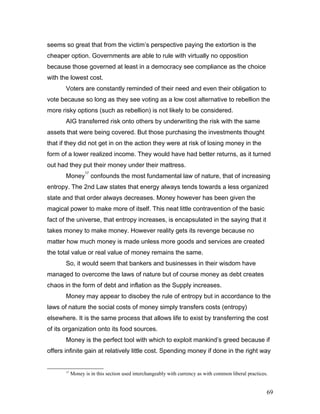 seems so great that from the victim’s perspective paying the extortion is the
cheaper option. Governments are able to rule with virtually no opposition
because those governed at least in a democracy see compliance as the choice
with the lowest cost.
Voters are constantly reminded of their need and even their obligation to
vote because so long as they see voting as a low cost alternative to rebellion the
more risky options (such as rebellion) is not likely to be considered.
AIG transferred risk onto others by underwriting the risk with the same
assets that were being covered. But those purchasing the investments thought
that if they did not get in on the action they were at risk of losing money in the
form of a lower realized income. They would have had better returns, as it turned
out had they put their money under their mattress.
Money
17
confounds the most fundamental law of nature, that of increasing
entropy. The 2nd Law states that energy always tends towards a less organized
state and that order always decreases. Money however has been given the
magical power to make more of itself. This neat little contravention of the basic
fact of the universe, that entropy increases, is encapsulated in the saying that it
takes money to make money. However reality gets its revenge because no
matter how much money is made unless more goods and services are created
the total value or real value of money remains the same.
So, it would seem that bankers and businesses in their wisdom have
managed to overcome the laws of nature but of course money as debt creates
chaos in the form of debt and inflation as the Supply increases.
Money may appear to disobey the rule of entropy but in accordance to the
laws of nature the social costs of money simply transfers costs (entropy)
elsewhere. It is the same process that allows life to exist by transferring the cost
of its organization onto its food sources.
Money is the perfect tool with which to exploit mankind’s greed because if
offers infinite gain at relatively little cost. Spending money if done in the right way
17
Money is in this section used interchangeably with currency as with common liberal practices.
69
 