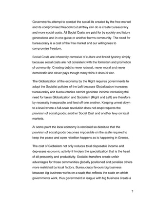 Governments attempt to combat the social ills created by the free market
and its compromised freedom but all they can do is create bureaucracy
and more social costs. All Social Costs are paid for by society and future
generations and in one guise or another harms community. The need for
bureaucracy is a cost of the free market and our willingness to
compromise freedom.
Social Costs are inherently corrosive of culture and breed tyranny simply
because social costs are not consistent with the formation and promotion
of community. Creating debt is never rational, never moral and never
democratic and never pays though many think it does or can.
The Globalization of the economy by the Right requires governments to
adopt the Socialist policies of the Left because Globalization increases
bureaucracy and bureaucracies cannot generate income increasing the
need for taxes Globalization and Socialism (Right and Left) are therefore
by necessity inseparable and feed off one another. Keeping unrest down
to a level where a full-scale revolution does not erupt requires the
provision of social goods; another Social Cost and another levy on local
markets.
At some point the local economy is rendered so destitute that the
provision of social goods becomes impossible on the scale required to
keep the peace and open rebellion happens as is happening in Greece.
The cost of Globalism not only reduces total disposable income and
depresses economic activity it hinders the specialization that is the heart
of all prosperity and productivity. Socialist transfers create unfair
advantages for those communities globally positioned and penalize others
more restricted by local factors. Bureaucracy favours big business
because big business works on a scale that reflects the scale on which
governments work, thus government in league with big business create a
7
 