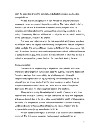 been the straw that broke the camels back but rebellion is our reaction to a
betrayal of trust.
We see this dynamic play out in war. Armies will endure what in any
reasonable persons eyes are intolerable conditions. The risk of rebellion during
war is to lose the war. Each soldier must consider the prospect that if he
complains or incites rebellion the success of his action may contribute to the
victory of the enemy. He trust all his or her countrymen and woman to be working
for the same cause, defeat of the enemy.
There are rare instances when the risk associated with losing a war does
not increase risk to the degree that continuing the fight does. Refusal to fight has
halted conflicts. The armies of Spain refused to fight when their wages were not
paid. Sometimes the army ransomed conquered territory back to Holland in order
to collect their back pay. One assumes they saw little risk in what they did that is
losing the war posed no greater risk than the rewards of winning the war.
Environmentalism
The earth is the responsibility of all persons past, present and future.
There is no other organism humans can pass the buck to. This is the doctrine of
Dominion. We hold final responsibility for what happens to this world.
Responsibility is predicated on equity meaning if we act responsibly we act
rationally and we create equity. If so the world increases in value. If we act
irresponsibly we destroy more than we create and the value of the planet,
decreases. This goes for all geographical sectors and locations.
Muskoka is its equity. Bracebridge is the wealth of everyone who lives,
has lived and will live in Muskoka. We can share what we have with all persons
and reduce the risk that is the lot of all or concentrate the wealth of Muskoka into
the hands of a few persons. Assets tied up or wasted do not count as equity.
Gold buried under a thousand feet of rock has no value. A factory and its
equipment (its assets) may as well not exist if idle.
We can treat Bracebridge as a resource to be exploited or an asset to be
improved. The first course increases risk because it treats reality as an
71
 