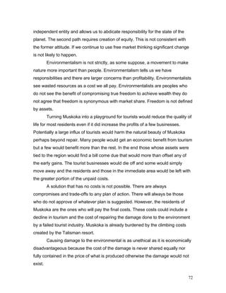 independent entity and allows us to abdicate responsibility for the state of the
planet. The second path requires creation of equity. This is not consistent with
the former attitude. If we continue to use free market thinking significant change
is not likely to happen.
Environmentalism is not strictly, as some suppose, a movement to make
nature more important than people. Environmentalism tells us we have
responsibilities and there are larger concerns than profitability. Environmentalists
see wasted resources as a cost we all pay. Environmentalists are peoples who
do not see the benefit of compromising true freedom to achieve wealth they do
not agree that freedom is synonymous with market share. Freedom is not defined
by assets.
Turning Muskoka into a playground for tourists would reduce the quality of
life for most residents even if it did increase the profits of a few businesses.
Potentially a large influx of tourists would harm the natural beauty of Muskoka
perhaps beyond repair. Many people would get an economic benefit from tourism
but a few would benefit more than the rest. In the end those whose assets were
tied to the region would find a bill come due that would more than offset any of
the early gains. The tourist businesses would die off and some would simply
move away and the residents and those in the immediate area would be left with
the greater portion of the unpaid costs.
A solution that has no costs is not possible. There are always
compromises and trade-offs to any plan of action. There will always be those
who do not approve of whatever plan is suggested. However, the residents of
Muskoka are the ones who will pay the final costs. These costs could include a
decline in tourism and the cost of repairing the damage done to the environment
by a failed tourist industry. Muskoka is already burdened by the climbing costs
created by the Talisman resort.
Causing damage to the environmental is as unethical as it is economically
disadvantageous because the cost of the damage is never shared equally nor
fully contained in the price of what is produced otherwise the damage would not
exist.
72
 
