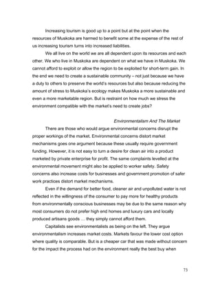 Increasing tourism is good up to a point but at the point when the
resources of Muskoka are harmed to benefit some at the expense of the rest of
us increasing tourism turns into increased liabilities.
We all live on the world we are all dependent upon its resources and each
other. We who live in Muskoka are dependent on what we have in Muskoka. We
cannot afford to exploit or allow the region to be exploited for short-term gain. In
the end we need to create a sustainable community – not just because we have
a duty to others to preserve the world’s resources but also because reducing the
amount of stress to Muskoka’s ecology makes Muskoka a more sustainable and
even a more marketable region. But is restraint on how much we stress the
environment compatible with the market’s need to create jobs?
Environmentalism And The Market
There are those who would argue environmental concerns disrupt the
proper workings of the market. Environmental concerns distort market
mechanisms goes one argument because these usually require government
funding. However, it is not easy to turn a desire for clean air into a product
marketed by private enterprise for profit. The same complaints levelled at the
environmental movement might also be applied to worker safety. Safety
concerns also increase costs for businesses and government promotion of safer
work practices distort market mechanisms.
Even if the demand for better food, cleaner air and unpolluted water is not
reflected in the willingness of the consumer to pay more for healthy products
from environmentally conscious businesses may be due to the same reason why
most consumers do not prefer high end homes and luxury cars and locally
produced artisans goods … they simply cannot afford them.
Capitalists see environmentalists as being on the left. They argue
environmentalism increases market costs. Markets favour the lower cost option
where quality is comparable. But is a cheaper car that was made without concern
for the impact the process had on the environment really the best buy when
73
 