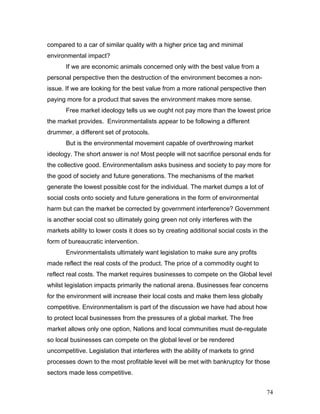 compared to a car of similar quality with a higher price tag and minimal
environmental impact?
If we are economic animals concerned only with the best value from a
personal perspective then the destruction of the environment becomes a non-
issue. If we are looking for the best value from a more rational perspective then
paying more for a product that saves the environment makes more sense.
Free market ideology tells us we ought not pay more than the lowest price
the market provides. Environmentalists appear to be following a different
drummer, a different set of protocols.
But is the environmental movement capable of overthrowing market
ideology. The short answer is no! Most people will not sacrifice personal ends for
the collective good. Environmentalism asks business and society to pay more for
the good of society and future generations. The mechanisms of the market
generate the lowest possible cost for the individual. The market dumps a lot of
social costs onto society and future generations in the form of environmental
harm but can the market be corrected by government interference? Government
is another social cost so ultimately going green not only interferes with the
markets ability to lower costs it does so by creating additional social costs in the
form of bureaucratic intervention.
Environmentalists ultimately want legislation to make sure any profits
made reflect the real costs of the product. The price of a commodity ought to
reflect real costs. The market requires businesses to compete on the Global level
whilst legislation impacts primarily the national arena. Businesses fear concerns
for the environment will increase their local costs and make them less globally
competitive. Environmentalism is part of the discussion we have had about how
to protect local businesses from the pressures of a global market. The free
market allows only one option, Nations and local communities must de-regulate
so local businesses can compete on the global level or be rendered
uncompetitive. Legislation that interferes with the ability of markets to grind
processes down to the most profitable level will be met with bankruptcy for those
sectors made less competitive.
74
 