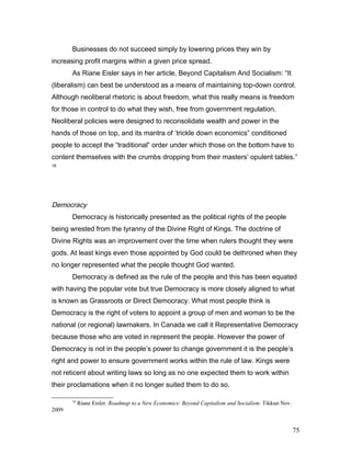 Businesses do not succeed simply by lowering prices they win by
increasing profit margins within a given price spread.
As Riane Eisler says in her article, Beyond Capitalism And Socialism: “It
(liberalism) can best be understood as a means of maintaining top-down control.
Although neoliberal rhetoric is about freedom, what this really means is freedom
for those in control to do what they wish, free from government regulation.
Neoliberal policies were designed to reconsolidate wealth and power in the
hands of those on top, and its mantra of ‘trickle down economics” conditioned
people to accept the “traditional” order under which those on the bottom have to
content themselves with the crumbs dropping from their masters’ opulent tables.”
18
Democracy
Democracy is historically presented as the political rights of the people
being wrested from the tyranny of the Divine Right of Kings. The doctrine of
Divine Rights was an improvement over the time when rulers thought they were
gods. At least kings even those appointed by God could be dethroned when they
no longer represented what the people thought God wanted.
Democracy is defined as the rule of the people and this has been equated
with having the popular vote but true Democracy is more closely aligned to what
is known as Grassroots or Direct Democracy. What most people think is
Democracy is the right of voters to appoint a group of men and woman to be the
national (or regional) lawmakers. In Canada we call it Representative Democracy
because those who are voted in represent the people. However the power of
Democracy is not in the people’s power to change government it is the people’s
right and power to ensure government works within the rule of law. Kings were
not reticent about writing laws so long as no one expected them to work within
their proclamations when it no longer suited them to do so.
18
Riane Eisler. Roadmap to a New Economics: Beyond Capitalism and Socialism. Tikkun Nov.
2009
75
 