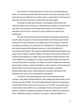 Governments in democracies are not rulers in the sense that kings are
rulers; it is not the government that has the power it is the laws they pass and to
which they are as subject to as any other citizen or organization is. Democracy is
about the rule of law more than it is about the rule of the people.
The power to make laws however is meaningless unless there is the
means to enforce them. Nothing is so disheartening to people or corrosive of the
rule of law, than laws that can be broken with impunity. The first task of a
lawmaker is not to write or conceive of a law but devise the means of its
enforcement.
The task of law making and law enforcement necessitates governments
have the right and power to finance these activities which means governments
must have the right and power to tax wealth away from its citizens in amounts
they believe necessary to do what they are mandated to do. Enforcing the law
also requires governments allocate revenues in a way that reflects the
community’s best interest. This power to redistribute wealth through taxation and
social services helps to maintain stability in the face of an economic system that
produces wide disparities in wealth. But governments are always limited in how
much wealth they can legally and morally and practically extract even when this
is done with the best of intentions. No matter how high the ideals that underwrite
the tax there is always a sense that taxation is akin to thievery. One wit observed
that the State imprisons thieves because it will not tolerate competition.
Representative government, while preferred to autocracy, still leaves many
feeling they are not so much represented as abandoned.
The right to vote supposedly gives power to the electorate but the
numbers voting dilute individual influence. Once elected the power tends to shift
to those who were elected. The cost of getting elected however puts real power
into the hands of those who have or can pay to run for office, one cannot vote in
someone who cannot afford to run a campaign. Someone may wish to run for
office on a platform of aggressive taxation but they are unlikely to be backed for
office. Indeed the presence of someone running on a high tax platform in a
76
 