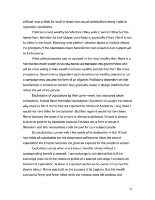 political race is likely to result in larger than usual contributions being made to
opposition candidates.
Politicians need wealthy benefactors if they wish to run for office but this
leaves them beholden to their biggest contributors, especially if they intend to run
for office in the future. Ensuring ones platform whether stated or implicit reflects
the principles of the candidates major benefactors help ensure future support will
be forthcoming.
If the political process can be usurped by the most wealthy then there is a
risk that too much wealth in too few hands will translate into governments who
will be more willing to take wealth from less wealthy sectors than from the more
prosperous. Governments dependent upon donations by wealthy persons to run
a campaign may assume the form of an oligarch. Politicians dependent on rich
benefactors to contest an election may gradually cease to design platforms that
reflect the will of the people.
Exploitation of populations by their government has destroyed whole
civilizations. Indeed State mandated exploitation (Socialism) is usually the reason
why empires fall. If Rome had not exploited its citizens to benefit its ruling class it
would not have fallen to the barbarian. But then again it would not have been
Rome because the base of an empire is always exploitation. Empire is always
built on or paid for by Socialism because Empires are a form or result of
Globalism and this necessitates costs be paid for by a subject people.
But exploitation carries with it the seeds of its destruction in that if fresh
new fields of exploitation are not discovered sufficient to offset the cost of
exploitation the Empire becomes too great an expense for the people to sustain.
Exploitation exists when one’s labour benefits others without a
corresponding benefit to oneself. If an exchange is not rational that is if the
exchange does not fit the criteria or profile of a rational exchange it contains an
element of exploitation. A slave is exploited insofar as his owner consumes the
slave’s labour. Rome was built on the success of its Legions. But this wealth
accrued to fewer and fewer elites while the masses were left landless and
77
 