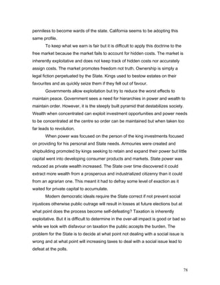 penniless to become wards of the state. California seems to be adopting this
same profile.
To keep what we earn is fair but it is difficult to apply this doctrine to the
free market because the market fails to account for hidden costs. The market is
inherently exploitative and does not keep track of hidden costs nor accurately
assign costs. The market promotes freedom not truth. Ownership is simply a
legal fiction perpetuated by the State. Kings used to bestow estates on their
favourites and as quickly seize them if they fell out of favour.
Governments allow exploitation but try to reduce the worst effects to
maintain peace. Government sees a need for hierarchies in power and wealth to
maintain order. However, it is the steeply built pyramid that destabilizes society.
Wealth when concentrated can exploit investment opportunities and power needs
to be concentrated at the centre so order can be maintained but when taken too
far leads to revolution.
When power was focused on the person of the king investments focused
on providing for his personal and State needs. Armouries were created and
shipbuilding promoted by kings seeking to retain and expand their power but little
capital went into developing consumer products and markets. State power was
reduced as private wealth increased. The State over time discovered it could
extract more wealth from a prosperous and industrialized citizenry than it could
from an agrarian one. This meant it had to defray some level of exaction as it
waited for private capital to accumulate.
Modern democratic ideals require the State correct if not prevent social
injustices otherwise public outrage will result in losses at future elections but at
what point does the process become self-defeating? Taxation is inherently
exploitative. But it is difficult to determine in the over-all impact is good or bad so
while we look with disfavour on taxation the public accepts the burden. The
problem for the State is to decide at what point not dealing with a social issue is
wrong and at what point will increasing taxes to deal with a social issue lead to
defeat at the polls.
78
 