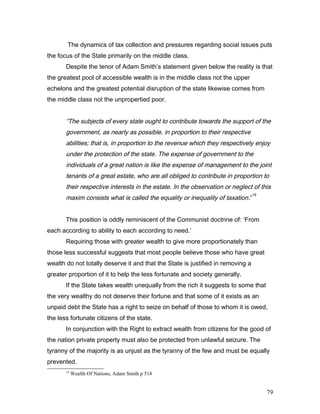The dynamics of tax collection and pressures regarding social issues puts
the focus of the State primarily on the middle class.
Despite the tenor of Adam Smith’s statement given below the reality is that
the greatest pool of accessible wealth is in the middle class not the upper
echelons and the greatest potential disruption of the state likewise comes from
the middle class not the unpropertied poor.
“The subjects of every state ought to contribute towards the support of the
government, as nearly as possible, in proportion to their respective
abilities; that is, in proportion to the revenue which they respectively enjoy
under the protection of the state. The expense of government to the
individuals of a great nation is like the expense of management to the joint
tenants of a great estate, who are all obliged to contribute in proportion to
their respective interests in the estate. In the observation or neglect of this
maxim consists what is called the equality or inequality of taxation.”
19
This position is oddly reminiscent of the Communist doctrine of: ‘From
each according to ability to each according to need.’
Requiring those with greater wealth to give more proportionately than
those less successful suggests that most people believe those who have great
wealth do not totally deserve it and that the State is justified in removing a
greater proportion of it to help the less fortunate and society generally.
If the State takes wealth unequally from the rich it suggests to some that
the very wealthy do not deserve their fortune and that some of it exists as an
unpaid debt the State has a right to seize on behalf of those to whom it is owed,
the less fortunate citizens of the state.
In conjunction with the Right to extract wealth from citizens for the good of
the nation private property must also be protected from unlawful seizure. The
tyranny of the majority is as unjust as the tyranny of the few and must be equally
prevented.
19
Wealth Of Nations, Adam Smith p 518
79
 