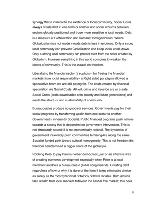 synergy that is inimical to the existence of local community. Social Costs
always create debt in one form or another and social schisms between
sectors globally positioned and those more sensitive to local needs. Debt
is a measure of Globalization and Cultural Homogenization. Where
Globalization has not made inroads debt is less in evidence. Only a strong
local community can prevent Globalization and keep social costs down.
Only a strong local community can protect itself from the costs created by
Globalism. However everything in this world conspires to weaken the
bonds of community. This is the assault on freedom.
Liberalizing the financial sector (a euphuism for freeing the financial
markets from social responsibility – a Right sided paradigm) allowed a
speculative boom we are still paying for. The costs created by financial
speculation are Social Costs. All evil, crime and injustice are or create
Social Costs (costs downloaded onto society and future generations) and
erode the structure and sustainability of community.
Bureaucracies produce no goods or services. Governments pay for their
social programs by transferring wealth from one sector to another.
Government is inherently Socialist. Public financed programs push nations
towards a society that is dependent on government intervention. This is
not structurally sound; it is not economically rational. The dynamics of
government inexorably push communities lemming-like along the same
Socialist funded path toward cultural homogeneity. This is not freedom it is
freedom compromised a bigger share of the global pie.
Robbing Peter to pay Paul is neither democratic, just or an effective way
of creating economic development especially when Peter is a local
merchant and Paul a bureaucrat or global conglomerate. Creating debt
regardless of how or why it is done or the form it takes eliminates choice
as surely as the most tyrannical dictator’s political dictates. Both actions
take wealth from local markets to favour the Global free market; this does
8
 