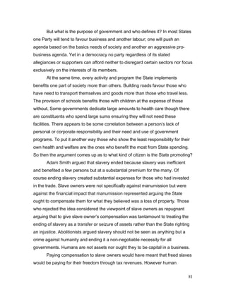 But what is the purpose of government and who defines it? In most States
one Party will tend to favour business and another labour; one will push an
agenda based on the basics needs of society and another an aggressive pro-
business agenda. Yet in a democracy no party regardless of its stated
allegiances or supporters can afford neither to disregard certain sectors nor focus
exclusively on the interests of its members.
At the same time, every activity and program the State implements
benefits one part of society more than others. Building roads favour those who
have need to transport themselves and goods more than those who travel less.
The provision of schools benefits those with children at the expense of those
without. Some governments dedicate large amounts to health care though there
are constituents who spend large sums ensuring they will not need these
facilities. There appears to be some correlation between a person’s lack of
personal or corporate responsibility and their need and use of government
programs. To put it another way those who show the least responsibility for their
own health and welfare are the ones who benefit the most from State spending.
So then the argument comes up as to what kind of citizen is the State promoting?
Adam Smith argued that slavery ended because slavery was inefficient
and benefited a few persons but at a substantial premium for the many. Of
course ending slavery created substantial expenses for those who had invested
in the trade. Slave owners were not specifically against manumission but were
against the financial impact that manumission represented arguing the State
ought to compensate them for what they believed was a loss of property. Those
who rejected the idea considered the viewpoint of slave owners as repugnant
arguing that to give slave owner’s compensation was tantamount to treating the
ending of slavery as a transfer or seizure of assets rather than the State righting
an injustice. Abolitionists argued slavery should not be seen as anything but a
crime against humanity and ending it a non-negotiable necessity for all
governments. Humans are not assets nor ought they to be capital in a business.
Paying compensation to slave owners would have meant that freed slaves
would be paying for their freedom through tax revenues. However human
81
 