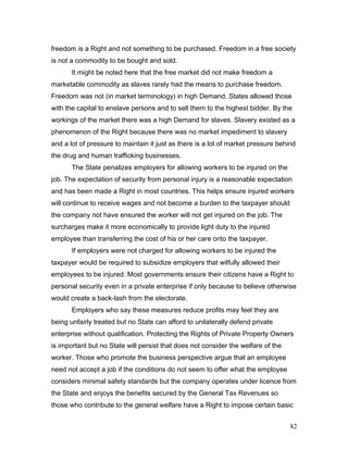 freedom is a Right and not something to be purchased. Freedom in a free society
is not a commodity to be bought and sold.
It might be noted here that the free market did not make freedom a
marketable commodity as slaves rarely had the means to purchase freedom.
Freedom was not (in market terminology) in high Demand. States allowed those
with the capital to enslave persons and to sell them to the highest bidder. By the
workings of the market there was a high Demand for slaves. Slavery existed as a
phenomenon of the Right because there was no market impediment to slavery
and a lot of pressure to maintain it just as there is a lot of market pressure behind
the drug and human trafficking businesses.
The State penalizes employers for allowing workers to be injured on the
job. The expectation of security from personal injury is a reasonable expectation
and has been made a Right in most countries. This helps ensure injured workers
will continue to receive wages and not become a burden to the taxpayer should
the company not have ensured the worker will not get injured on the job. The
surcharges make it more economically to provide light duty to the injured
employee than transferring the cost of his or her care onto the taxpayer.
If employers were not charged for allowing workers to be injured the
taxpayer would be required to subsidize employers that wilfully allowed their
employees to be injured. Most governments ensure their citizens have a Right to
personal security even in a private enterprise if only because to believe otherwise
would create a back-lash from the electorate.
Employers who say these measures reduce profits may feel they are
being unfairly treated but no State can afford to unilaterally defend private
enterprise without qualification. Protecting the Rights of Private Property Owners
is important but no State will persist that does not consider the welfare of the
worker. Those who promote the business perspective argue that an employee
need not accept a job if the conditions do not seem to offer what the employee
considers minimal safety standards but the company operates under licence from
the State and enjoys the benefits secured by the General Tax Revenues so
those who contribute to the general welfare have a Right to impose certain basic
82
 