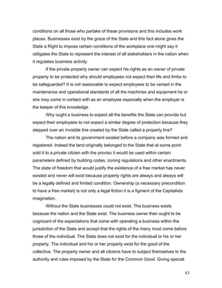 conditions on all those who partake of these provisions and this includes work
places. Businesses exist by the grace of the State and this fact alone gives the
State a Right to impose certain conditions of the workplace one might say it
obligates the State to represent the interest of all stakeholders in the nation when
it regulates business activity.
If the private property owner can expect his rights as an owner of private
property to be protected why should employees not expect their life and limbs to
be safeguarded? It is not reasonable to expect employees to be versed in the
maintenance and operational standards of all the machines and equipment he or
she may come in contact with as an employee especially when the employer is
the keeper of this knowledge.
Why ought a business to expect all the benefits the State can provide but
expect their employees to not expect a similar degree of protection because they
stepped over an invisible line created by the State called a property line?
The nation and its government existed before a company was formed and
registered. Indeed the land originally belonged to the State that at some point
sold it to a private citizen with the proviso it would be used within certain
parameters defined by building codes, zoning regulations and other enactments.
The state of freedom that would justify the existence of a free market has never
existed and never will exist because property rights are always and always will
be a legally defined and limited condition. Ownership (a necessary precondition
to have a free market) is not only a legal fiction it is a figment of the Capitalists
imagination.
Without the State businesses could not exist. The business exists
because the nation and the State exist. The business owner then ought to be
cognizant of the expectations that come with operating a business within the
jurisdiction of the State and accept that the rights of the many must come before
those of the individual. The State does not exist for the individual or his or her
property. The individual and his or her property exist for the good of the
collective. The property owner and all citizens have to subject themselves to the
authority and rules imposed by the State for the Common Good. Giving special
83
 