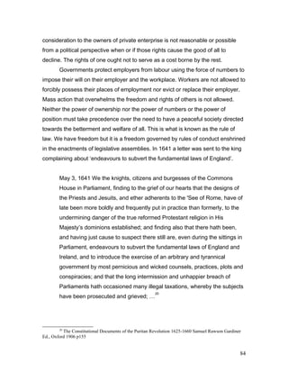consideration to the owners of private enterprise is not reasonable or possible
from a political perspective when or if those rights cause the good of all to
decline. The rights of one ought not to serve as a cost borne by the rest.
Governments protect employers from labour using the force of numbers to
impose their will on their employer and the workplace. Workers are not allowed to
forcibly possess their places of employment nor evict or replace their employer.
Mass action that overwhelms the freedom and rights of others is not allowed.
Neither the power of ownership nor the power of numbers or the power of
position must take precedence over the need to have a peaceful society directed
towards the betterment and welfare of all. This is what is known as the rule of
law. We have freedom but it is a freedom governed by rules of conduct enshrined
in the enactments of legislative assemblies. In 1641 a letter was sent to the king
complaining about ‘endeavours to subvert the fundamental laws of England’.
May 3, 1641 We the knights, citizens and burgesses of the Commons
House in Parliament, finding to the grief of our hearts that the designs of
the Priests and Jesuits, and ether adherents to the 'See of Rome, have of
late been more boldly and frequently put in practice than formerly, to the
undermining danger of the true reformed Protestant religion in His
Majesty’s dominions established; and finding also that there hath been,
and having just cause to suspect there still are, even during the sittings in
Parliament, endeavours to subvert the fundamental laws of England and
Ireland, and to introduce the exercise of an arbitrary and tyrannical
government by most pernicious and wicked counsels, practices, plots and
conspiracies; and that the long intermission and unhappier breach of
Parliaments hath occasioned many illegal taxations, whereby the subjects
have been prosecuted and grieved; …
20
20
The Constitutional Documents of the Puritan Revolution 1625-1660 Samuel Rawson Gardiner
Ed., Oxford 1906 p155
84
 