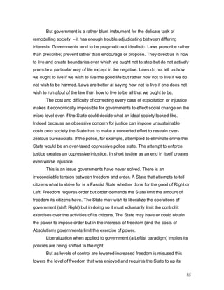 But government is a rather blunt instrument for the delicate task of
remodelling society – it has enough trouble adjudicating between differing
interests. Governments tend to be pragmatic not idealistic. Laws proscribe rather
than prescribe; prevent rather than encourage or propose. They direct us in how
to live and create boundaries over which we ought not to step but do not actively
promote a particular way of life except in the negative. Laws do not tell us how
we ought to live if we wish to live the good life but rather how not to live if we do
not wish to be harmed. Laws are better at saying how not to live if one does not
wish to run afoul of the law than how to live to be all that we ought to be.
The cost and difficulty of correcting every case of exploitation or injustice
makes it economically impossible for governments to effect social change on the
micro level even if the State could decide what an ideal society looked like.
Indeed because an obsessive concern for justice can impose unsustainable
costs onto society the State has to make a concerted effort to restrain over-
zealous bureaucrats. If the police, for example, attempted to eliminate crime the
State would be an over-taxed oppressive police state. The attempt to enforce
justice creates an oppressive injustice. In short justice as an end in itself creates
even worse injustice.
This is an issue governments have never solved. There is an
irreconcilable tension between freedom and order. A State that attempts to tell
citizens what to strive for is a Fascist State whether done for the good of Right or
Left. Freedom requires order but order demands the State limit the amount of
freedom its citizens have. The State may wish to liberalize the operations of
government (shift Right) but in doing so it must voluntarily limit the control it
exercises over the activities of its citizens. The State may have or could obtain
the power to impose order but in the interests of freedom (and the costs of
Absolutism) governments limit the exercise of power.
Liberalization when applied to government (a Leftist paradigm) implies its
policies are being shifted to the right.
But as levels of control are lowered increased freedom is misused this
lowers the level of freedom that was enjoyed and requires the State to up its
85
 
