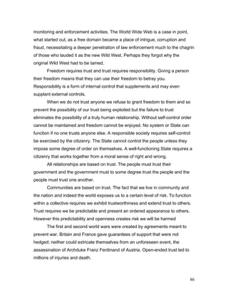monitoring and enforcement activities. The World Wide Web is a case in point,
what started out, as a free domain became a place of intrigue, corruption and
fraud, necessitating a deeper penetration of law enforcement much to the chagrin
of those who lauded it as the new Wild West. Perhaps they forgot why the
original Wild West had to be tamed.
Freedom requires trust and trust requires responsibility. Giving a person
their freedom means that they can use their freedom to betray you.
Responsibility is a form of internal control that supplements and may even
supplant external controls.
When we do not trust anyone we refuse to grant freedom to them and so
prevent the possibility of our trust being exploited but the failure to trust
eliminates the possibility of a truly human relationship. Without self-control order
cannot be maintained and freedom cannot be enjoyed. No system or State can
function if no one trusts anyone else. A responsible society requires self-control
be exercised by the citizenry. The State cannot control the people unless they
impose some degree of order on themselves. A well-functioning State requires a
citizenry that works together from a moral sense of right and wrong.
All relationships are based on trust. The people must trust their
government and the government must to some degree trust the people and the
people must trust one another.
Communities are based on trust. The fact that we live in community and
the nation and indeed the world exposes us to a certain level of risk. To function
within a collective requires we exhibit trustworthiness and extend trust to others.
Trust requires we be predictable and present an ordered appearance to others.
However this predictability and openness creates risk we will be harmed
The first and second world wars were created by agreements meant to
prevent war. Britain and France gave guarantees of support that were not
hedged; neither could extricate themselves from an unforeseen event, the
assassination of Archduke Franz Ferdinand of Austria. Open-ended trust led to
millions of injuries and death.
86
 
