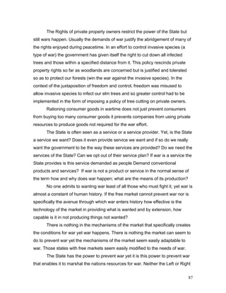 The Rights of private property owners restrict the power of the State but
still wars happen. Usually the demands of war justify the abridgement of many of
the rights enjoyed during peacetime. In an effort to control invasive species (a
type of war) the government has given itself the right to cut down all infected
trees and those within a specified distance from it. This policy rescinds private
property rights so far as woodlands are concerned but is justified and tolerated
so as to protect our forests (win the war against the invasive species). In the
context of the juxtaposition of freedom and control, freedom was misused to
allow invasive species to infect our elm trees and so greater control had to be
implemented in the form of imposing a policy of tree cutting on private owners.
Rationing consumer goods in wartime does not just prevent consumers
from buying too many consumer goods it prevents companies from using private
resources to produce goods not required for the war effort.
The State is often seen as a service or a service provider. Yet, is the State
a service we want? Does it even provide service we want and if so do we really
want the government to be the way these services are provided? Do we need the
services of the State? Can we opt out of their service plan? If war is a service the
State provides is this service demanded as people Demand conventional
products and services? If war is not a product or service in the normal sense of
the term how and why does war happen; what are the means of its production?
No one admits to wanting war least of all those who must fight it, yet war is
almost a constant of human history. If the free market cannot prevent war nor is
specifically the avenue through which war enters history how effective is the
technology of the market in providing what is wanted and by extension, how
capable is it in not producing things not wanted?
There is nothing in the mechanisms of the market that specifically creates
the conditions for war yet war happens. There is nothing the market can seem to
do to prevent war yet the mechanisms of the market seem easily adaptable to
war. Those states with free markets seem easily modified to the needs of war.
The State has the power to prevent war yet it is this power to prevent war
that enables it to marshal the nations resources for war. Neither the Left or Right
87
 