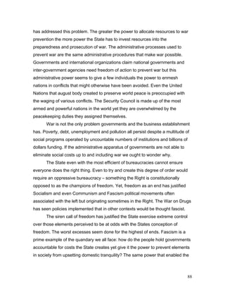 has addressed this problem. The greater the power to allocate resources to war
prevention the more power the State has to invest resources into the
preparedness and prosecution of war. The administrative processes used to
prevent war are the same administrative procedures that make war possible.
Governments and international organizations claim national governments and
inter-government agencies need freedom of action to prevent war but this
administrative power seems to give a few individuals the power to enmesh
nations in conflicts that might otherwise have been avoided. Even the United
Nations that august body created to preserve world peace is preoccupied with
the waging of various conflicts. The Security Council is made up of the most
armed and powerful nations in the world yet they are overwhelmed by the
peacekeeping duties they assigned themselves.
War is not the only problem governments and the business establishment
has. Poverty, debt, unemployment and pollution all persist despite a multitude of
social programs operated by uncountable numbers of institutions and billions of
dollars funding. If the administrative apparatus of governments are not able to
eliminate social costs up to and including war we ought to wonder why.
The State even with the most efficient of bureaucracies cannot ensure
everyone does the right thing. Even to try and create this degree of order would
require an oppressive bureaucracy – something the Right is constitutionally
opposed to as the champions of freedom. Yet, freedom as an end has justified
Socialism and even Communism and Fascism political movements often
associated with the left but originating sometimes in the Right. The War on Drugs
has seen policies implemented that in other contexts would be thought fascist.
The siren call of freedom has justified the State exercise extreme control
over those elements perceived to be at odds with the States conception of
freedom. The worst excesses seem done for the highest of ends. Fascism is a
prime example of the quandary we all face: how do the people hold governments
accountable for costs the State creates yet give it the power to prevent elements
in society from upsetting domestic tranquility? The same power that enabled the
88
 