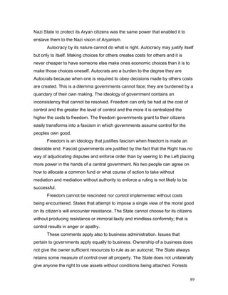 Nazi State to protect its Aryan citizens was the same power that enabled it to
enslave them to the Nazi vision of Aryanism.
Autocracy by its nature cannot do what is right. Autocracy may justify itself
but only to itself. Making choices for others creates costs for others and it is
never cheaper to have someone else make ones economic choices than it is to
make those choices oneself. Autocrats are a burden to the degree they are
Autocrats because when one is required to obey decisions made by others costs
are created. This is a dilemma governments cannot face; they are burdened by a
quandary of their own making. The ideology of government contains an
inconsistency that cannot be resolved. Freedom can only be had at the cost of
control and the greater the level of control and the more it is centralized the
higher the costs to freedom. The freedom governments grant to their citizens
easily transforms into a fascism in which governments assume control for the
peoples own good.
Freedom is an ideology that justifies fascism when freedom is made an
desirable end. Fascist governments are justified by the fact that the Right has no
way of adjudicating disputes and enforce order than by veering to the Left placing
more power in the hands of a central government. No two people can agree on
how to allocate a common fund or what course of action to take without
mediation and mediation without authority to enforce a ruling is not likely to be
successful.
Freedom cannot be rescinded nor control implemented without costs
being encountered. States that attempt to impose a single view of the moral good
on its citizen’s will encounter resistance. The State cannot choose for its citizens
without producing resistance or immoral laxity and mindless conformity; that is
control results in anger or apathy.
These comments apply also to business administration. Issues that
pertain to governments apply equally to business. Ownership of a business does
not give the owner sufficient resources to rule as an autocrat. The State always
retains some measure of control over all property. The State does not unilaterally
give anyone the right to use assets without conditions being attached. Forests
89
 