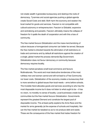 not create wealth it generates bureaucracy and destroys the roots of
democracy. Tyrannies and social agencies pushing a global agenda
create Social Costs and debt. Both harm the economy and weaken the
local market for goods and services. Fascism is not compatible with
cultural autonomy or entrepreneurism. Fascism is Globalist, expansive
and centralizing and parasitic. Fascism ultimately means the collapse of
freedom for it spells the death of cooperation and with this a loss of
community.
The free market favours Globalization and the mass-merchandizing of
culture because a homogenized consumer can better be served. Because
the free market is directed towards the elimination of all restrictions on
trade and commerce and by default all restrictions against the creation of
a single, global market the process demands Big Government.
Globalization does not favour democracy or community because
democracy requires locality.
The free market penalizes small local commerce and favours
Multinationals. The worst and most destructive tendencies of the most
ruthless men and woman cannot and will not lead to a Free Community
nor lower costs. Globalization of the economy creates a bureaucracy that
is more sensitive to global issues than local needs – arms before schools.
The Invisible Hand allocates goods and services according to who has the
most disposable income but it does not listen to what ought to be – it has
no vision, no morality no sense of locality. Local businesses create local
communities but the free market favours Globalization. Governments
represent the greatest Demand and constitute the largest pool of
disposable income. This at least partly explains the Arms Race and the
market for arms generally (at the expense of schools and hospitals). Nor
can the free market be tweaked so as to not produce debt and waste.
These are the consequence of the free market that trades freedom for
9
 