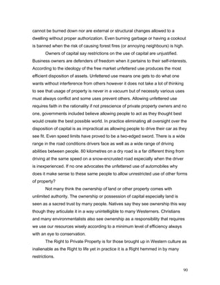 cannot be burned down nor are external or structural changes allowed to a
dwelling without proper authorization. Even burning garbage or having a cookout
is banned when the risk of causing forest fires (or annoying neighbours) is high.
Owners of capital say restrictions on the use of capital are unjustified.
Business owners are defenders of freedom when it pertains to their self-interests.
According to the ideology of the free market unfettered use produces the most
efficient disposition of assets. Unfettered use means one gets to do what one
wants without interference from others however it does not take a lot of thinking
to see that usage of property is never in a vacuum but of necessity various uses
must always conflict and some uses prevent others. Allowing unfettered use
requires faith in the rationality if not prescience of private property owners and no
one, governments included believe allowing people to act as they thought best
would create the best possible world. In practice eliminating all oversight over the
disposition of capital is as impractical as allowing people to drive their car as they
see fit. Even speed limits have proved to be a two-edged sword. There is a wide
range in the road conditions drivers face as well as a wide range of driving
abilities between people. 80 kilometres on a dry road is a far different thing from
driving at the same speed on a snow-encrusted road especially when the driver
is inexperienced. If no one advocates the unfettered use of automobiles why
does it make sense to these same people to allow unrestricted use of other forms
of property?
Not many think the ownership of land or other property comes with
unlimited authority. The ownership or possession of capital especially land is
seen as a sacred trust by many people. Natives say they see ownership this way
though they articulate it in a way unintelligible to many Westerners. Christians
and many environmentalists also see ownership as a responsibility that requires
we use our resources wisely according to a minimum level of efficiency always
with an eye to conservation.
The Right to Private Property is for those brought up in Western culture as
inalienable as the Right to life yet in practice it is a Right hemmed in by many
restrictions.
90
 