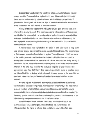 Bracebridge was built on the wealth its lakes and waterfalls and natural
beauty provide. The people that had authority over this wealth did not create
these resources they simply privatized them with the blessings and help of
government. What gives the State the right to determine who owns what? What
is the State? Is it the best means to allocate assets?
Henry Bird built a woollen mill (1872) for private gain on what was and
inherently is a natural asset. This was his personal interpretation of freedom as
provided by the free market. He hired workers, built a home and generated tax
revenues that helped build the town. He was also instrumental in making the
area a popular sheep-raising district making Muskoka Lamb a popular item in
restaurants and hotels.
A natural asset was exploited on the basis of a 99-year lease to help build
up a private fortune as well as the social capital of Bracebridge. The experiences
of Bird was an example of capitalism in action. The mill is gone (1953) but some
of the buildings remain and the town he helped build still exists as does the
waterpower that served as the source of this capital. Did the Falls really belong to
Henry Bird via the power of the State; did the power of the water and the wealth
inherent in the land truly become the exclusive property of Bird because the
government said they did? Henry Bird was not specifically trying to create a town
but it benefited him to do that which ultimately brought people to the area. Did he
give back more than he got? Was the freedom he enjoyed justified by the
results?
No one argues investments do not product social benefits but they do
preclude other choices being made. Perhaps more importantly if the free market
is about freedom what right has a government to assign control of a natural
resource to Bird and other private individuals in the name of the free market? Is
there any greater restriction on freedom than giving an important resource to be
controlled by a single individual for his or her own benefit?
When Bird saw North Falls he saw it as a resource that could be
commercialized for personal gain. He did not see his ownership as an
infringement on the rights of others. Bird could have viewed the falls as a
91
 