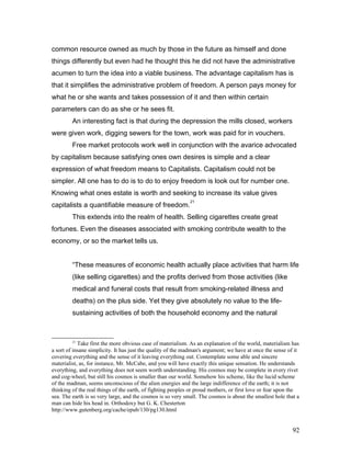 common resource owned as much by those in the future as himself and done
things differently but even had he thought this he did not have the administrative
acumen to turn the idea into a viable business. The advantage capitalism has is
that it simplifies the administrative problem of freedom. A person pays money for
what he or she wants and takes possession of it and then within certain
parameters can do as she or he sees fit.
An interesting fact is that during the depression the mills closed, workers
were given work, digging sewers for the town, work was paid for in vouchers.
Free market protocols work well in conjunction with the avarice advocated
by capitalism because satisfying ones own desires is simple and a clear
expression of what freedom means to Capitalists. Capitalism could not be
simpler. All one has to do is to do to enjoy freedom is look out for number one.
Knowing what ones estate is worth and seeking to increase its value gives
capitalists a quantifiable measure of freedom.
21
This extends into the realm of health. Selling cigarettes create great
fortunes. Even the diseases associated with smoking contribute wealth to the
economy, or so the market tells us.
“These measures of economic health actually place activities that harm life
(like selling cigarettes) and the profits derived from those activities (like
medical and funeral costs that result from smoking-related illness and
deaths) on the plus side. Yet they give absolutely no value to the life-
sustaining activities of both the household economy and the natural
21
Take first the more obvious case of materialism. As an explanation of the world, materialism has
a sort of insane simplicity. It has just the quality of the madman's argument; we have at once the sense of it
covering everything and the sense of it leaving everything out. Contemplate some able and sincere
materialist, as, for instance, Mr. McCabe, and you will have exactly this unique sensation. He understands
everything, and everything does not seem worth understanding. His cosmos may be complete in every rivet
and cog-wheel, but still his cosmos is smaller than our world. Somehow his scheme, like the lucid scheme
of the madman, seems unconscious of the alien energies and the large indifference of the earth; it is not
thinking of the real things of the earth, of fighting peoples or proud mothers, or first love or fear upon the
sea. The earth is so very large, and the cosmos is so very small. The cosmos is about the smallest hole that a
man can hide his head in. Orthodoxy but G. K. Chesterton
http://www.gutenberg.org/cache/epub/130/pg130.html
92
 