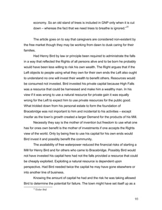 economy. So an old stand of trees is included in GNP only when it is cut
down – whereas the fact that we need trees to breathe is ignored.”
22
The article goes on to say that caregivers are considered non-existent by
the free market though they may be working from dawn to dusk caring for their
families.
Had Henry Bird by law or principle been required to administrate the falls
in a way that reflected the Rights of all persons alive and to be born he probably
would have been less willing to risk his own wealth. The Right argues that if the
Left objects to people using what they own for their own ends the Left also ought
to understand no one will invest their wealth to benefit others. Resources would
be consumed not invested. Bird invested his private capital because High Falls
was a resource that could be harnessed and make him a wealthy man. In his
view if it was wrong to use a natural resource for private gain it was equally
wrong for the Left to expect him to use private resources for the public good.
What trickled down from his personal estate to form the foundation of
Bracebridge was not important to him and incidental to his activities – except
insofar as the town’s growth created a larger Demand for the products of his Mill.
Necessity they say is the mother of invention but freedom to use what one
has for ones own benefit is the mother of investments if one accepts the Rights
view of the world. Only by being free to use his capital for his own ends would
Bird invest it and possibly benefit the community.
The availability of free waterpower reduced the financial risks of starting a
Mill for Henry Bird and for others who came to Bracebridge. Possibly Bird would
not have invested his capital here had not the falls provided a resource that could
be cheaply exploited. Exploiting a natural resource is dependent upon
perspective. Had Bird needed twice the capital he may have gone elsewhere or
into another line of business.
Knowing the amount of capital he had and the risk he was taking allowed
Bird to determine the potential for failure. The town might have set itself up as a
22
Eisler ibid
93
 