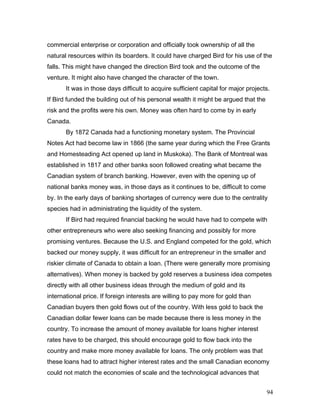 commercial enterprise or corporation and officially took ownership of all the
natural resources within its boarders. It could have charged Bird for his use of the
falls. This might have changed the direction Bird took and the outcome of the
venture. It might also have changed the character of the town.
It was in those days difficult to acquire sufficient capital for major projects.
If Bird funded the building out of his personal wealth it might be argued that the
risk and the profits were his own. Money was often hard to come by in early
Canada.
By 1872 Canada had a functioning monetary system. The Provincial
Notes Act had become law in 1866 (the same year during which the Free Grants
and Homesteading Act opened up land in Muskoka). The Bank of Montreal was
established in 1817 and other banks soon followed creating what became the
Canadian system of branch banking. However, even with the opening up of
national banks money was, in those days as it continues to be, difficult to come
by. In the early days of banking shortages of currency were due to the centrality
species had in administrating the liquidity of the system.
If Bird had required financial backing he would have had to compete with
other entrepreneurs who were also seeking financing and possibly for more
promising ventures. Because the U.S. and England competed for the gold, which
backed our money supply, it was difficult for an entrepreneur in the smaller and
riskier climate of Canada to obtain a loan. (There were generally more promising
alternatives). When money is backed by gold reserves a business idea competes
directly with all other business ideas through the medium of gold and its
international price. If foreign interests are willing to pay more for gold than
Canadian buyers then gold flows out of the country. With less gold to back the
Canadian dollar fewer loans can be made because there is less money in the
country. To increase the amount of money available for loans higher interest
rates have to be charged, this should encourage gold to flow back into the
country and make more money available for loans. The only problem was that
these loans had to attract higher interest rates and the small Canadian economy
could not match the economies of scale and the technological advances that
94
 