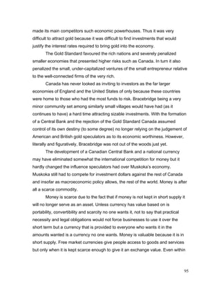 made its main competitors such economic powerhouses. Thus it was very
difficult to attract gold because it was difficult to find investments that would
justify the interest rates required to bring gold into the economy.
The Gold Standard favoured the rich nations and severely penalized
smaller economies that presented higher risks such as Canada. In turn it also
penalized the small, under-capitalized ventures of the small entrepreneur relative
to the well-connected firms of the very rich.
Canada has never looked as inviting to investors as the far larger
economies of England and the United States of only because these countries
were home to those who had the most funds to risk. Bracebridge being a very
minor community set among similarly small villages would have had (as it
continues to have) a hard time attracting sizable investments. With the formation
of a Central Bank and the rejection of the Gold Standard Canada assumed
control of its own destiny (to some degree) no longer relying on the judgement of
American and British gold speculators as to its economic worthiness. However,
literally and figuratively, Bracebridge was not out of the woods just yet.
The development of a Canadian Central Bank and a national currency
may have eliminated somewhat the international competition for money but it
hardly changed the influence speculators had over Muskoka’s economy.
Muskoka still had to compete for investment dollars against the rest of Canada
and insofar as macroeconomic policy allows, the rest of the world. Money is after
all a scarce commodity.
Money is scarce due to the fact that if money is not kept in short supply it
will no longer serve as an asset. Unless currency has value based on is
portability, convertibility and scarcity no one wants it, not to say that practical
necessity and legal obligations would not force businesses to use it over the
short term but a currency that is provided to everyone who wants it in the
amounts wanted is a currency no one wants. Money is valuable because it is in
short supply. Free market currencies give people access to goods and services
but only when it is kept scarce enough to give it an exchange value. Even within
95
 