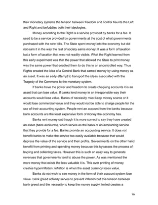 their monetary systems the tension between freedom and control haunts the Left
and Right and befuddles both their ideologies.
Money according to the Right is a service provided by banks for a fee. It
used to be a service provided by governments at the cost of what governments
purchased with the new bills. The State spent money into the economy but did
not earn it in the way the rest of society earns money. It was a form of taxation
but a form of taxation that was not readily visible. What the Right learned from
this early experiment was that the power that allowed the State to print money
was the same power that enabled them to do this in an uncontrolled way. Thus
Rights created the idea of a Central Bank that earned money by using money as
an asset. It was an early attempt to transport the ideas associated with the
Tragedy of the Commons to the monetary system.
If banks have the power and freedom to create chequing accounts it is an
asset that can lose value. If banks lend money in an irresponsible way their
accounts would lose value. Banks of necessity must keep money scarce or it
would lose commercial value and they would not be able to charge people for the
use of their accounting system. People rent an account from the banks because
bank accounts are the least expensive form of money the economy has.
Banks rent money out though it is more correct to say they have created
an asset (bank accounts), which serves as the basis of an accounting service
that they provide for a fee. Banks provide an accounting service. It does not
benefit banks to make the service too easily available because that would
depress the value of the service and their profits. Governments on the other hand
benefit from printing and spending money because this bypasses the process of
levying and collecting taxes. However this is such an easy way to generate
revenues that governments tend to abuse the power. As was mentioned the
more money that exists the less valuable it is. This over printing of money
creates hyperinflation. Inflation is when the asset currency loses value.
Banks do not wish to see money in the form of their account system lose
value. Bank greed actually serves to prevent inflation but this tension between
bank greed and the necessity to keep the money supply limited creates a
96
 