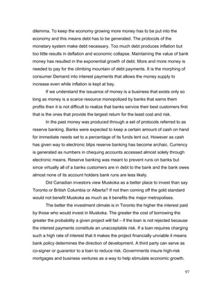 dilemma. To keep the economy growing more money has to be put into the
economy and this means debt has to be generated. The protocols of the
monetary system make debt necessary. Too much debt produces inflation but
too little results in deflation and economic collapse. Maintaining the value of bank
money has resulted in the exponential growth of debt. More and more money is
needed to pay for the climbing mountain of debt payments. It is the morphing of
consumer Demand into interest payments that allows the money supply to
increase even while inflation is kept at bay.
If we understand the issuance of money is a business that exists only so
long as money is a scarce resource monopolized by banks that earns them
profits then it is not difficult to realize that banks service their best customers first
that is the ones that provide the largest return for the least cost and risk.
In the past money was produced through a set of protocols referred to as
reserve banking. Banks were expected to keep a certain amount of cash on hand
for immediate needs set to a percentage of its funds lent out. However as cash
has given way to electronic blips reserve banking has become archaic. Currency
is generated as numbers in chequing accounts accessed almost solely through
electronic means. Reserve banking was meant to prevent runs on banks but
since virtually all of a banks customers are in debt to the bank and the bank owes
almost none of its account holders bank runs are less likely.
Did Canadian investors view Muskoka as a better place to invest than say
Toronto or British Columbia or Alberta? If not then coming off the gold standard
would not benefit Muskoka as much as it benefits the major metropolises.
The better the investment climate is in Toronto the higher the interest paid
by those who would invest in Muskoka. The greater the cost of borrowing the
greater the probability a given project will fail – if the loan is not rejected because
the interest payments constitute an unacceptable risk. If a loan requires charging
such a high rate of interest that it makes the project financially unviable it means
bank policy determines the direction of development. A third party can serve as
co-signer or guarantor to a loan to reduce risk. Governments insure high-risk
mortgages and business ventures as a way to help stimulate economic growth.
97
 
