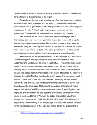 This of course is a form of social cost leaning to the Left created to compensate
for the failures of the economics of the Right.
Provincial and federal governments must often guarantee loans made in
less favourable areas so people who are willing to invest in less desirable
locations are able to get financing. A homebuyer with only a small down payment
may reduce the risk of default by buying mortgage insurance from the
government. This benefits the mortgage issuer as well as the borrower.
The premium for the policy is contained within the mortgage and is
therefore spread over many more years than would be possible with a regular
loan or for a regular insurance policy. The premium is equal to what would be
needed for a regular down payment so the insurance tends to double the amount
the borrower would have needed had he not required insurance. Because it is
added to the debt rather upfront cost it makes property more affordable.
Wal-Mart came to Bracebridge in 2007. ‘It was a year of high anticipation
for many shoppers and high anxiety for many local businesses as retail
juggernaut Wal-Mart opened its doors in September.’
23
Financing a large store’s
set up costs in a small town would normally represent too large a risk for the
banking sector. For Wal-Mart the risk was smaller than some of its competitors
because its size and administrative protocols enabled it to spread the risk over a
chain of stores Wal-Mart has developed a supply system that downloads much of
the risk onto its Distributors and their suppliers. Something smaller retailers
cannot do. The lower risk Wal-Mart faces the more it can invest in places like
Bracebridge. But does a Wal-Mart make Bracebridge a better place? To the
degree that you like Wal-Mart’s merchandise and prices Bracebridge has been
improved. But is Wal-Mart the best possible option or is it just the best option
under present conditions? Is Wal-Mart the option Bracebridge would have
chosen had it the means to make its collective voice heard? Who ultimately is
responsible for the opening of the Bracebridge Wal-Mart, Sam Walton, the town
or the economic socialism of the Right that makes it likely the Big Box Store
23
http://www.cottagecountrynow.ca/cottagecountrynow/article/271014
98
 