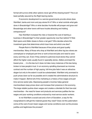 format will survive while other options never get off the drawing board? This is at
least partially assured by the Right leaning banks.
If economic development is a service governments provide where does
Wal-Mart, banks and mom and pop stores fit in? Who or what controls what gets
done in Bracebridge? Who or what decides Huntsville will prosper and grow and
Bracebridge and other towns will have trouble attracting and holding
entrepreneurs?
Has Wal-Mart increased the risks or lowered the cost of starting a
business in Bracebridge? Is their greater opportunity now than before? If Wal-
Mart opens and Zeller closes is there a net gain? Who decides where the
investment goes that determines which town lives and which one dies?
People flock to Wal-Mart because of low prices and good quality
merchandise. Many of those who shop at Wal-Mart and other big box stores are
unemployed or employed part time or work at low-end jobs and need to save
every cent they can. Even if they wished to patronize local stores they cannot
afford the higher costs usually found in speciality stores. Zellars promised the
lowest price … it is the law but it does not take many instances of the law being
broken to lose people’s trust. In an economy spiralling downward as incomes
contract and the number of high paying, full time jobs fade it was an attractive
slogan but only to the extent it could be substantiated. Wal-Mart only promised to
push prices down as far as possible and it created the administrative structure to
make it happen. Behind all of this marketing is a history of low wages and part
time service sector jobs. Depressing people’s incomes helps general
merchandisers keep prices down and increase their presence in the economy.
The large retailer pushes down wages and creates a clientele for their low-cost
merchandise – the need for lower end products and services justifies the low
wages and poor working conditions endured by most service sector workers.
Is not Wal-Mart a social cost and a form of Socialism, a way for the
marginalized to still get the material goods they need? Does not this paternalism
come at the cost of even lower wages and worse conditions even as the process
justifies and legitimizes the process?
99
 
