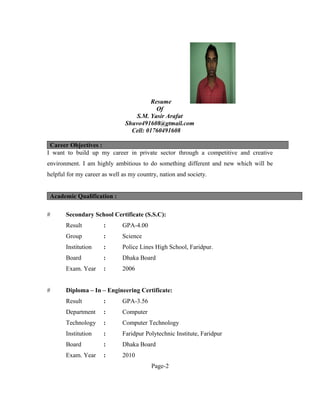 Resume
Of
S.M. Yasir Arafat
Shuvo491608@gtmail.com
Cell: 01760491608
Career Objectives :
I want to build up my career in private sector through a competitive and creative
environment. I am highly ambitious to do something different and new which will be
helpful for my career as well as my country, nation and society.
Academic Qualification :
# Secondary School Certificate (S.S.C):
Result : GPA-4.00
Group : Science
Institution : Police Lines High School, Faridpur.
Board : Dhaka Board
Exam. Year : 2006
# Diploma – In – Engineering Certificate:
Result : GPA-3.56
Department : Computer
Technology : Computer Technology
Institution : Faridpur Polytechnic Institute, Faridpur
Board : Dhaka Board
Exam. Year : 2010
Page-2
 