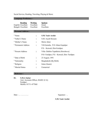 Social Service, Reading, Traveling, Playing & Music
Language Proficiency :
Reading Writing Spoken
English: Excellent Excellent Good.
Bengali: Excellent Excellent Excellent.
Personal Address :
" Name : S.M. Yasir Arafat
" Father’s Name : S.M. Aiyub Hossain
" Mother’s Name : Shirin Akter
" Permanent Address : Vill-Gaindia, P.O- Ishan Gopalpur
P.S – Kotwali, Dist-Faridpur.
" Present Address : Villa- Dokhin Tepakhola (Horishova)
P.O- Faridpur, P.S – Kotwali, Dist- Faridpur.
" Date of Birth : 23 August, 1991
" Nationality : Bangladeshi (By Birth)
" Religion : Islam (Sunni)
" Marital Status : Unmarried
Reference :
01. S.M.A Sattar
Asst. Accounts Officer, BADC (C.G)
Faridpur .
Mobile: 01711-477868
Date : … ………… Signature :
S.M. Yasir Arafat
 