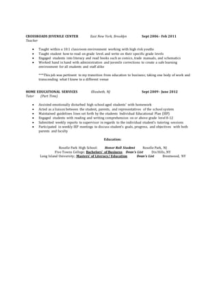 CROSSROADS JUVENILE CENTER East New York, Brooklyn Sept 2006 - Feb 2011
Teacher
 Taught within a 10:1 classroom environment working with high risk youths
 Taught student how to read on grade level. and write on their specific grade levels
 Engaged students into literacy and read books such as comics, trade manuals, and schematics
 Worked hand in hand with administration and juvenile corrections to create a safe learning
environment for all students and staff alike
***This job was pertinent to my transition from education to business; taking one body of work and
transcending what I knew to a different venue
HOME EDUCATIONAL SERVICES Elizabeth, NJ Sept 2009 - June 2012
Tutor (Part Time)
 Assisted emotionally disturbed high school aged students’ with homework
 Acted as a liaison between the student, parents, and representatives of the school system
 Maintained guidelines lines set forth by the students Individual Educational Plan (IEP)
 Engaged students with reading and writing comprehension on or above grade level 8-12
 Submitted weekly reports to supervisor in regards to the individual student’s tutoring sessions
 Participated in weekly IEP meetings to discuss student’s goals, progress, and objectives with both
parents and faculty
Education:
Roselle Park High School: Honor Roll Student Roselle Park, NJ
Five Towns College; Bachelors’ of Business: Dean’s List Dix Hills, NY
Long Island University; Masters’ of Literacy/ Education Dean’s List Brentwood, NY
 