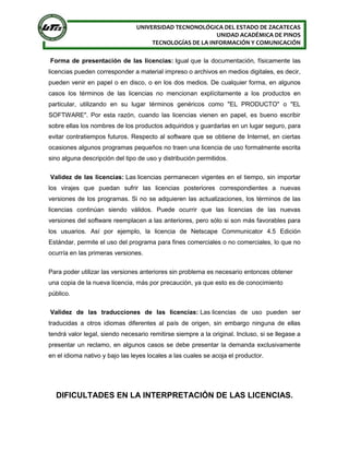 UNIVERSIDAD TECNONOLÓGICA DEL ESTADO DE ZACATECAS
UNIDAD ACADÉMICA DE PINOS
TECNOLOGÍAS DE LA INFORMACIÓN Y COMUNICACIÓN
Forma de presentación de las licencias: Igual que la documentación, físicamente las
licencias pueden corresponder a material impreso o archivos en medios digitales, es decir,
pueden venir en papel o en disco, o en los dos medios. De cualquier forma, en algunos
casos los términos de las licencias no mencionan explícitamente a los productos en
particular, utilizando en su lugar términos genéricos como "EL PRODUCTO" o "EL
SOFTWARE". Por esta razón, cuando las licencias vienen en papel, es bueno escribir
sobre ellas los nombres de los productos adquiridos y guardarlas en un lugar seguro, para
evitar contratiempos futuros. Respecto al software que se obtiene de Internet, en ciertas
ocasiones algunos programas pequeños no traen una licencia de uso formalmente escrita
sino alguna descripción del tipo de uso y distribución permitidos.
Validez de las licencias: Las licencias permanecen vigentes en el tiempo, sin importar
los virajes que puedan sufrir las licencias posteriores correspondientes a nuevas
versiones de los programas. Si no se adquieren las actualizaciones, los términos de las
licencias continúan siendo válidos. Puede ocurrir que las licencias de las nuevas
versiones del software reemplacen a las anteriores, pero sólo si son más favorables para
los usuarios. Así por ejemplo, la licencia de Netscape Communicator 4.5 Edición
Estándar, permite el uso del programa para fines comerciales o no comerciales, lo que no
ocurría en las primeras versiones.
Para poder utilizar las versiones anteriores sin problema es necesario entonces obtener
una copia de la nueva licencia, más por precaución, ya que esto es de conocimiento
público.
Validez de las traducciones de las licencias: Las licencias de uso pueden ser
traducidas a otros idiomas diferentes al país de origen, sin embargo ninguna de ellas
tendrá valor legal, siendo necesario remitirse siempre a la original. Incluso, si se llegase a
presentar un reclamo, en algunos casos se debe presentar la demanda exclusivamente
en el idioma nativo y bajo las leyes locales a las cuales se acoja el productor.
DIFICULTADES EN LA INTERPRETACIÓN DE LAS LICENCIAS.
 