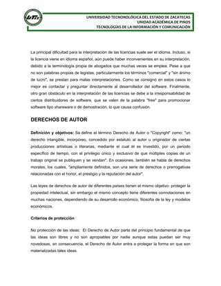 UNIVERSIDAD TECNONOLÓGICA DEL ESTADO DE ZACATECAS
UNIDAD ACADÉMICA DE PINOS
TECNOLOGÍAS DE LA INFORMACIÓN Y COMUNICACIÓN
La principal dificultad para la interpretación de las licencias suele ser el idioma. Incluso, si
la licencia viene en idioma español, aún puede haber inconvenientes en su interpretación,
debido a la terminología propia de abogados que muchas veces se emplea. Pese a que
no son palabras propias de legistas, particularmente los términos "comercial" y "sin ánimo
de lucro", se prestan para malas interpretaciones. Como se consignó en estos casos lo
mejor es contactar y preguntar directamente al desarrollador del software. Finalmente,
otro gran obstáculo en la interpretación de las licencias se debe a la irresponsabilidad de
ciertos distribuidores de software, que se valen de la palabra "free" para promocionar
software tipo shareware o de demostración, lo que causa confusión.
DERECHOS DE AUTOR
Definición y objetivos: Se define el término Derecho de Autor o "Copyright" como: "un
derecho intangible, incorpóreo, concedido por estatuto al autor u originador de ciertas
producciones artísticas o literarias, mediante el cual él es investido, por un periodo
específico de tiempo, con el privilegio único y exclusivo de que múltiples copias de un
trabajo original se publiquen y se vendan". En ocasiones, también se habla de derechos
morales, los cuales, "ampliamente definidos, son una serie de derechos o prerrogativas
relacionadas con el honor, el prestigio y la reputación del autor".
Las leyes de derechos de autor de diferentes países tienen el mismo objetivo: proteger la
propiedad intelectual, sin embargo el mismo concepto tiene diferentes connotaciones en
muchas naciones, dependiendo de su desarrollo económico, filosofía de la ley y modelos
económicos.
Criterios de protección
No protección de las ideas: El Derecho de Autor parte del principio fundamental de que
las ideas son libres y no son apropiables por nadie aunque estas puedan ser muy
novedosas, en consecuencia, el Derecho de Autor entra a proteger la forma en que son
materializadas tales ideas.
 