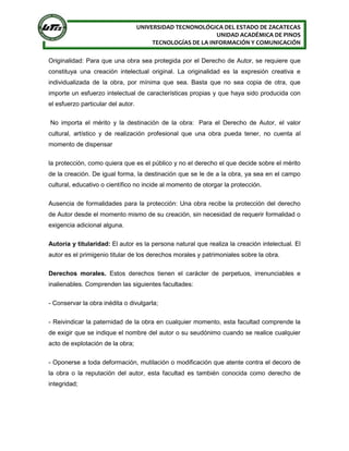 UNIVERSIDAD TECNONOLÓGICA DEL ESTADO DE ZACATECAS
UNIDAD ACADÉMICA DE PINOS
TECNOLOGÍAS DE LA INFORMACIÓN Y COMUNICACIÓN
Originalidad: Para que una obra sea protegida por el Derecho de Autor, se requiere que
constituya una creación intelectual original. La originalidad es la expresión creativa e
individualizada de la obra, por mínima que sea. Basta que no sea copia de otra, que
importe un esfuerzo intelectual de características propias y que haya sido producida con
el esfuerzo particular del autor.
No importa el mérito y la destinación de la obra: Para el Derecho de Autor, el valor
cultural, artístico y de realización profesional que una obra pueda tener, no cuenta al
momento de dispensar
la protección, como quiera que es el público y no el derecho el que decide sobre el mérito
de la creación. De igual forma, la destinación que se le de a la obra, ya sea en el campo
cultural, educativo o científico no incide al momento de otorgar la protección.
Ausencia de formalidades para la protección: Una obra recibe la protección del derecho
de Autor desde el momento mismo de su creación, sin necesidad de requerir formalidad o
exigencia adicional alguna.
Autoría y titularidad: El autor es la persona natural que realiza la creación intelectual. El
autor es el primigenio titular de los derechos morales y patrimoniales sobre la obra.
Derechos morales. Estos derechos tienen el carácter de perpetuos, irrenunciables e
inalienables. Comprenden las siguientes facultades:
- Conservar la obra inédita o divulgarla;
- Reivindicar la paternidad de la obra en cualquier momento, esta facultad comprende la
de exigir que se indique el nombre del autor o su seudónimo cuando se realice cualquier
acto de explotación de la obra;
- Oponerse a toda deformación, mutilación o modificación que atente contra el decoro de
la obra o la reputación del autor, esta facultad es también conocida como derecho de
integridad;
 
