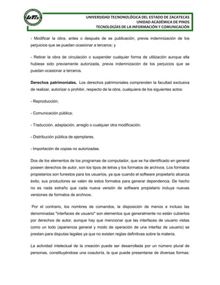 UNIVERSIDAD TECNONOLÓGICA DEL ESTADO DE ZACATECAS
UNIDAD ACADÉMICA DE PINOS
TECNOLOGÍAS DE LA INFORMACIÓN Y COMUNICACIÓN
- Modificar la obra, antes o después de se publicación, previa indemnización de los
perjuicios que se puedan ocasionar a terceros; y
- Retirar la obra de circulación o suspender cualquier forma de utilización aunque ella
hubiese sido previamente autorizada, previa indemnización de los perjuicios que se
puedan ocasionar a terceros.
Derechos patrimoniales. Los derechos patrimoniales comprenden la facultad exclusiva
de realizar, autorizar o prohibir, respecto de la obra, cualquiera de los siguientes actos:
- Reproducción;
- Comunicación pública;
- Traducción, adaptación, arreglo o cualquier otra modificación.
- Distribución pública de ejemplares.
- Importación de copias no autorizadas.
Dos de los elementos de los programas de computador, que se ha identificado en general
poseen derechos de autor, son los tipos de letras y los formatos de archivos. Los formatos
propietarios son funestos para los usuarios, ya que cuando el software propietario alcanza
éxito, sus productores se valen de estos formatos para generar dependencia. De hecho
no es nada extraño que cada nueva versión de software propietario incluya nuevas
versiones de formatos de archivos.
Por el contrario, los nombres de comandos, la disposición de menús e incluso las
denominadas "interfaces de usuario" son elementos que generalmente no están cubiertos
por derechos de autor, aunque hay que mencionar que las interfaces de usuario vistas
como un todo (apariencia general y modo de operación de una interfaz de usuario) se
prestan para disputas legales ya que no existen reglas definitivas sobre la materia.
La actividad intelectual de la creación puede ser desarrollada por un número plural de
personas, constituyéndose una coautoría, la que puede presentarse de diversas formas:
 
