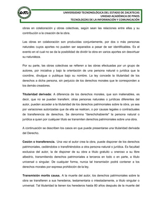 UNIVERSIDAD TECNONOLÓGICA DEL ESTADO DE ZACATECAS
UNIDAD ACADÉMICA DE PINOS
TECNOLOGÍAS DE LA INFORMACIÓN Y COMUNICACIÓN
obras en colaboración y obras colectivas, según sean las relaciones entre ellas y su
contribución a la creación de la obra.
Las obras en colaboración son producidas conjuntamente, por dos o más personas
naturales cuyos aportes no pueden ser separados a pesar de ser identificables. Es el
evento en el cual no se da la posibilidad de dividir la obra en varios aportes sin desvirtuar
su naturaleza.
Por su parte, las obras colectivas se refieren a las obras efectuadas por un grupo de
autores, por iniciativa y bajo la orientación de una persona natural o jurídica que la
coordine, divulgue o publique bajo su nombre. La ley concede la titularidad de los
derechos a dicha persona, sin perjuicio de los derechos morales que le corresponden a
los demás creadores.
Titularidad derivada: A diferencia de los derechos morales, que son inalienables, es
decir, que no se pueden transferir, otras personas naturales o jurídicas diferentes del
autor, pueden acceder a la titularidad de los derechos patrimoniales sobre la obra, ya sea
por variaciones autorizadas que de ella se realicen, o por causas legales o contractuales
de transferencia de derechos. Se denomina "derechohabiente" la persona natural o
jurídica a quien por cualquier título se transmiten derechos patrimoniales sobre una obra.
A continuación se describen los casos en que puede presentarse una titularidad derivada
del Derecho.
Cesión o transferencia. Una vez el autor crea la obra, puede disponer de los derechos
patrimoniales, cediéndolos o transfiriéndolos a otra persona natural o jurídica. Es facultad
exclusiva del autor, la de disponer de su obra a título gratuito u oneroso a su libre
albedrío, transmitiendo derechos patrimoniales a terceros en todo o en parte, a título
universal o singular. De cualquier forma, nunca tal transmisión podrá contener a los
derechos morales por expresa prohibición de la ley.
Transmisión mortis causa. A la muerte del autor, los derechos patrimoniales sobre la
obra se transfieren a sus herederos, testamentaria o intestadamente, a título singular o
universal. Tal titularidad la tienen los herederos hasta 80 años después de la muerte del
 