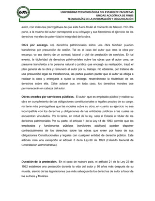 UNIVERSIDAD TECNONOLÓGICA DEL ESTADO DE ZACATECAS
UNIDAD ACADÉMICA DE PINOS
TECNOLOGÍAS DE LA INFORMACIÓN Y COMUNICACIÓN
autor, con todas las prerrogativas de que éste fuera titular al momento de fallecer. Por otra
parte, a la muerte del autor corresponde a su cónyuge y sus herederos el ejercicio de los
derechos morales de paternidad e integridad de la obra.
Obra por encargo. Los derechos patrimoniales sobre una obra también pueden
transferirse por presunción de cesión. Tal es el caso del autor que crea la obra por
encargo, ya sea dentro de un contrato laboral o civil de prestación de servicios. En tal
evento, la titularidad de derechos patrimoniales sobre las obras que el autor crea, se
presume transferida a la persona natural o jurídica que encargó su realización, trazó el
plan general de la obra y remuneró al autor por su trabajo. No obstante, por tratarse de
una presunción legal de transferencia, las partes pueden pactar que el autor se obliga a
realizar la obra y entregarla a quien la encarga, reservándose la titularidad de los
derechos sobre ella. Cabe aclarar que, en todo caso, los derechos morales que
permanecerán en cabeza del autor.
Obras creadas por servidores públicos. El autor, que es empleado público y realice su
obra en cumplimiento de las obligaciones constitucionales o legales propias de su cargo,
no tiene más prerrogativas que las morales sobre su obra, en cuanto su ejercicio no sea
incompatible con los derechos y obligaciones de las entidades públicas a las cuales se
encuentran vinculados. Por lo tanto, en virtud de la ley, será el Estado el titular de los
derechos patrimoniales Por su parte, el artículo 1 de la Ley 44 de 1993 permite que los
empleados y funcionarios públicos (servidores públicos) puedan disponer
contractualmente de los derechos sobre las obras que creen por fuera de sus
obligaciones Constitucionales y legales con cualquier entidad de derecho público. Este
artículo crea una excepción al artículo 8 de la Ley 80 de 1993 (Estatuto General de
Contratación Administrativa).
Duración de la protección. En el caso de nuestro país, el artículo 21 de la Ley 23 de
1982 establece una protección durante la vida del autor y 80 años más después de su
muerte, siendo de las legislaciones que más salvaguarda los derechos de autor a favor de
los autores y titulares.
 
