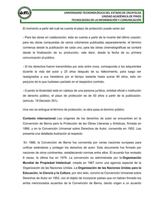 UNIVERSIDAD TECNONOLÓGICA DEL ESTADO DE ZACATECAS
UNIDAD ACADÉMICA DE PINOS
TECNOLOGÍAS DE LA INFORMACIÓN Y COMUNICACIÓN
El momento a partir del cuál se cuenta el plazo de protección puede variar así:
- Para las obras en colaboración, éste se cuenta a partir de la muerte del último coautor;
para las obras compuestas de varios volúmenes publicadas separadamente, el término
comienza desde la publicación de cada uno; para las obras cinematográficas se contará
desde la finalización de su producción, vale decir, desde la fecha de su primera
comunicación al público.
- Si los derechos fueron transmitidos por acto entre vivos, corresponde a los adquirentes
durante la vida del autor y 25 años después de su fallecimiento, para luego ser
reasignados a sus herederos por el tiempo restante hasta sumar 80 años, esto sin
perjuicio de lo que hubiesen pactado en el respectivo contrato.
- Cuando la titularidad está en cabeza de una persona jurídica, entidad oficial o institución
de derecho público, el plazo de protección es de 50 años a partir de la publicación.
(artículo. 18 Decisión 351).
Una vez se extingue el término de protección, la obra pasa al dominio público.
Contexto internacional: Los orígenes de los derechos de autor se encuentran en la
Convención de Berna para la Protección de las Obras Literarias y Artísticas, firmada en
1886, y en la Convención Universal sobre Derechos de Autor, convenida en 1952. Lau
presenta una detallada ilustración al respecto:
En 1886, la Convención de Berna fue convenida por varias naciones europeas para
unificar estándares y proteger los derechos de autor. Este documento fue firmado por
naciones de otros continentes, estableciendo normas entre ellos. El acuerdo fue revisado
8 veces, la última fue en 1979. La convención es administrada por la Organización
Mundial de Propiedad Intelectual, creada en 1967 como una agencia especial de la
Organización de las Naciones Unidas. La Organización de las Naciones Unidas para la
Educación, la Ciencia y la Cultura, por otro lado, convino la Convención Universal sobre
Derechos de Autor en 1952, con el objeto de incorporar países que no habían firmado los
arriba mencionados acuerdos de la Convención de Berna, dando origen a un acuerdo
 