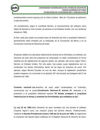 UNIVERSIDAD TECNONOLÓGICA DEL ESTADO DE ZACATECAS
UNIDAD ACADÉMICA DE PINOS
TECNOLOGÍAS DE LA INFORMACIÓN Y COMUNICACIÓN
complementario menos riguroso con el mismo nombre. Más de 110 países se adhirieron
a este documento.
En complemento, según lo manifiesta Barrera, el reconocimiento del software como
objeto de derecho a nivel mundial, se produce en los Estados Unidos, con una sentencia
dictada en 1966.
Si bien cada país posee sus propias leyes de derechos de autor y propiedad intelectual,
generalmente están limitadas por lo estipulado en la Convención de Berna y en la
Convención Universal de Derechos de Autor.
Al parecer debido a la naturaleza relativamente reciente de la informática y el software, los
derechos de autor para los programas de computador no están considerados en forma
explícita por las legislaciones de algunos países, por ejemplo, ello ocurre según Pérez-
Serrano en Estados Unidos. Por otra parte, hay países cuyas legislaciones aún no
contemplan los bienes informáticos dentro de las leyes de derechos de autor. Por
ejemplo, según Barrera Ecuador es uno de ellos, aunque la legislación ecuatoriana
pueden acogerse a lo convenido en la decisión 351 del Acuerdo de Cartagena del 21 de
diciembre de 1993.
Contexto nacional: Los derechos de autor están contemplados en Colombia,
comenzando por la propia Constitución Nacional. El artículo 61, dedicado a la
protección a la propiedad intelectual expresa: "El Estado protegerá la propiedad
intelectual por el tiempo y mediante las formalidades que establezca la ley".
La Ley 23 de 1982 sobre derechos de autor considera por vez primera al software
("soporte lógico") como una creación propia del dominio literario. Posteriormente,
mediante el Decreto Presidencial número 1360 del 23 de junio de 1989, se reglamenta
la inscripción del soporte lógico (software) en el Registro Nacional de Derecho de Autor.
 
