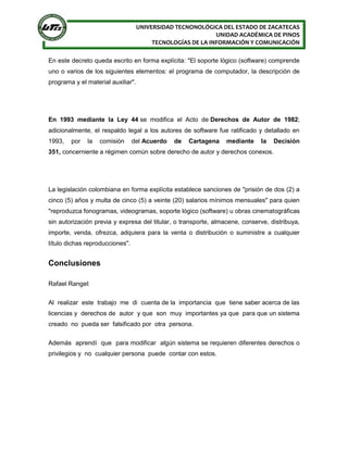 UNIVERSIDAD TECNONOLÓGICA DEL ESTADO DE ZACATECAS
UNIDAD ACADÉMICA DE PINOS
TECNOLOGÍAS DE LA INFORMACIÓN Y COMUNICACIÓN
En este decreto queda escrito en forma explícita: "El soporte lógico (software) comprende
uno o varios de los siguientes elementos: el programa de computador, la descripción de
programa y el material auxiliar".
En 1993 mediante la Ley 44 se modifica el Acto de Derechos de Autor de 1982;
adicionalmente, el respaldo legal a los autores de software fue ratificado y detallado en
1993, por la comisión del Acuerdo de Cartagena mediante la Decisión
351, concerniente a régimen común sobre derecho de autor y derechos conexos.
La legislación colombiana en forma explícita establece sanciones de "prisión de dos (2) a
cinco (5) años y multa de cinco (5) a veinte (20) salarios mínimos mensuales" para quien
"reproduzca fonogramas, videogramas, soporte lógico (software) u obras cinematográficas
sin autorización previa y expresa del titular, o transporte, almacene, conserve, distribuya,
importe, venda, ofrezca, adquiera para la venta o distribución o suministre a cualquier
título dichas reproducciones".
Conclusiones
Rafael Rangel:
Al realizar este trabajo me di cuenta de la importancia que tiene saber acerca de las
licencias y derechos de autor y que son muy importantes ya que para que un sistema
creado no pueda ser falsificado por otra persona.
Además aprendí que para modificar algún sistema se requieren diferentes derechos o
privilegios y no cualquier persona puede contar con estos.
 