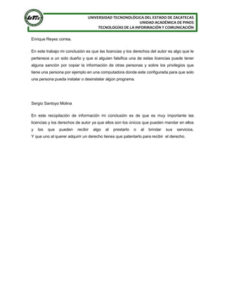 UNIVERSIDAD TECNONOLÓGICA DEL ESTADO DE ZACATECAS
UNIDAD ACADÉMICA DE PINOS
TECNOLOGÍAS DE LA INFORMACIÓN Y COMUNICACIÓN
Enrique Reyes correa.
En este trabajo mi conclusión es que las licencias y los derechos del autor es algo que le
pertenece a un solo dueño y que si alguien falsifica una de estas licencias puede tener
alguna sanción por copiar la información de otras personas y sobre los privilegios que
tiene una persona por ejemplo en una computadora donde este configurada para que solo
una persona pueda instalar o desinstalar algún programa.
Sergio Santoyo Molina
En este recopilación de información mi conclusión es de que es muy importante las
licencias y los derechos de autor ya que ellos son los únicos que pueden mandar en ellos
y los que pueden recibir algo al prestarlo o al brindar sus servicios.
Y que uno al querer adquirir un derecho tienes que patentarlo para recibir el derecho.
 
