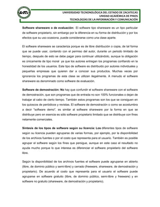 UNIVERSIDAD TECNONOLÓGICA DEL ESTADO DE ZACATECAS
UNIDAD ACADÉMICA DE PINOS
TECNOLOGÍAS DE LA INFORMACIÓN Y COMUNICACIÓN
Software shareware o de evaluación: El software tipo shareware es un tipo particular
de software propietario, sin embargo por la diferencia en su forma de distribución y por los
efectos que su uso ocasiona, puede considerarse como una clase aparte.
El software shareware se caracteriza porque es de libre distribución o copia, de tal forma
que se puede usar, contando con el permiso del autor, durante un periodo limitado de
tiempo, después de esto se debe pagar para continuar utilizándolo, aunque la obligación
es únicamente de tipo moral ya que los autores entregan los programas confiando en la
honestidad de los usuarios. Este tipo de software es distribuido por autores individuales y
pequeñas empresas que quieren dar a conocer sus productos. Muchas veces por
ignorancia los programas de esta clase se utilizan ilegalmente. A menudo el software
shareware es denominado como software de evaluación.
Software de demostración: No hay que confundir el software shareware con el software
de demostración, que son programas que de entrada no son 100% funcionales o dejan de
trabajar al cabo de cierto tiempo. También estos programas son los que se consiguen en
los quioscos de periódicos y revistas. El software de demostración o como se acostumbra
a decir "software demo", es similar al software shareware por la forma en que se
distribuye pero en esencia es sólo software propietario limitado que se distribuye con fines
netamente comerciales.
Síntesis de los tipos de software según su licencia: Los diferentes tipos de software
según su licencia pueden agruparse de varias formas, por ejemplo, por la disponibilidad
de los archivos fuentes o por el costo que representa para el usuario. También es posible
agrupar el software según los fines que persigue, aunque en este caso el resultado no
ayuda mucho porque lo que interesa es diferenciar el software propietario del software
libre.
Según la disponibilidad de los archivos fuentes el software puede agruparse en abierto
(libre, de dominio público y semi-libre) y cerrado (freeware, shareware, de demostración y
propietario). De acuerdo al costo que representa para el usuario el software puede
agruparse en software gratuito (libre, de dominio público, semi-libre y freeware) y en
software no gratuito (shareware, de demostración y propietario).
 